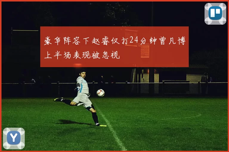 豪华阵容下赵睿仅打24分钟曾凡博上半场表现被忽视
