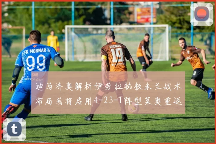 迪马济奥解析伊劳拉执教米兰战术布局或将启用4-23-1阵型莱奥重返左边锋位置