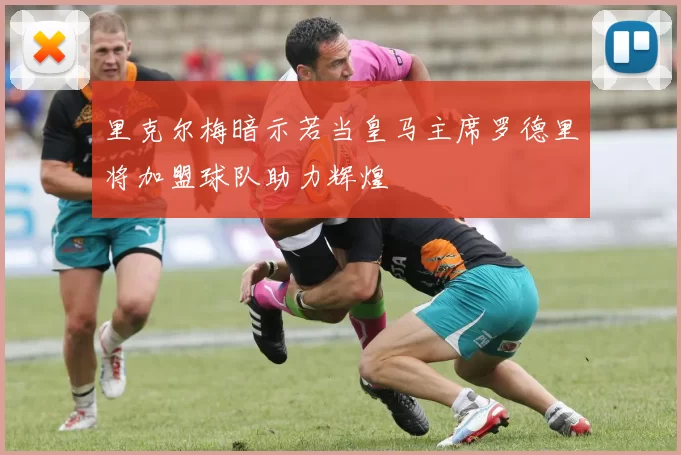 里克尔梅暗示若当皇马主席罗德里将加盟球队助力辉煌