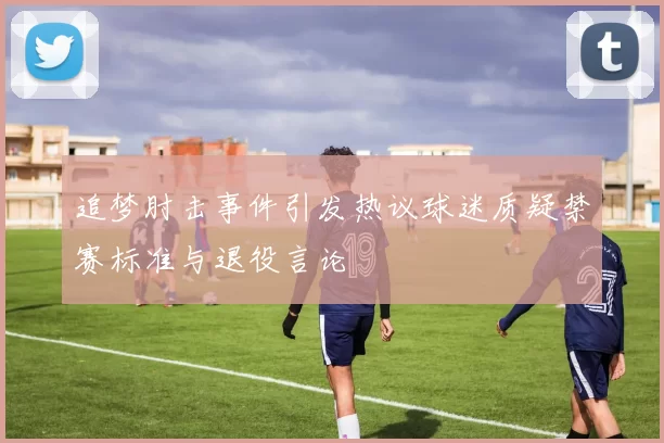 追梦肘击事件引发热议球迷质疑禁赛标准与退役言论